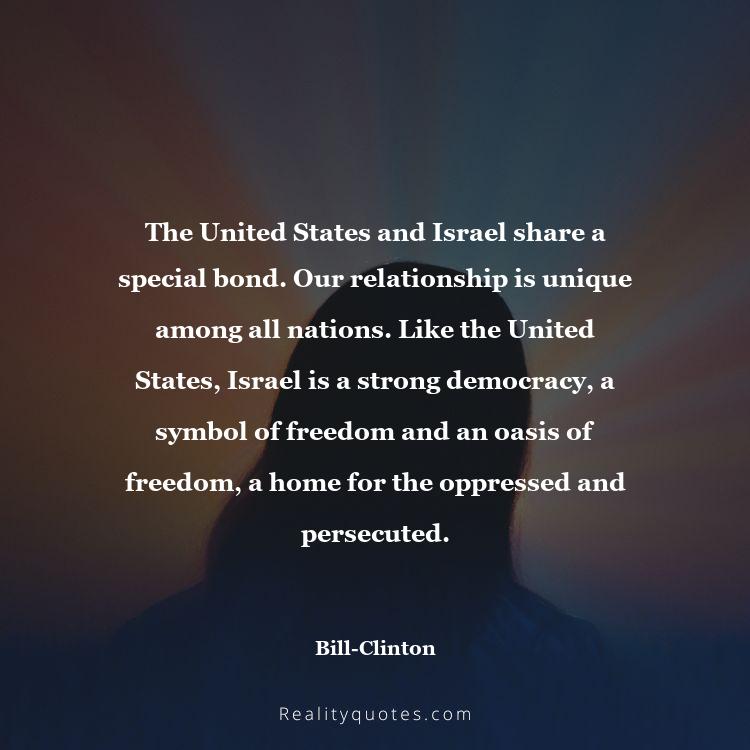 72. The United States and Israel share a special bond. Our relationship is unique among all nations. Like the United States, Israel is a strong democracy, a symbol of freedom and an oasis of freedom, a home for the oppressed and persecuted.