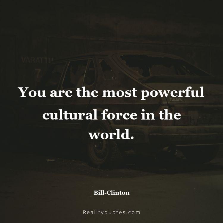 73. You are the most powerful cultural force in the world.