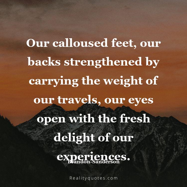 25. Our calloused feet, our backs strengthened by carrying the weight of our travels, our eyes open with the fresh delight of our experiences.