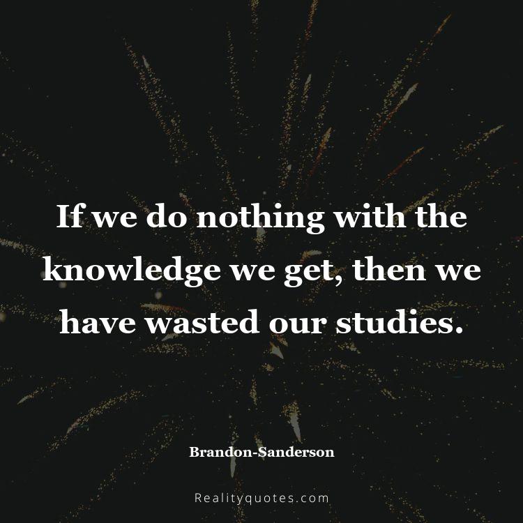 55. If we do nothing with the knowledge we get, then we have wasted our studies.