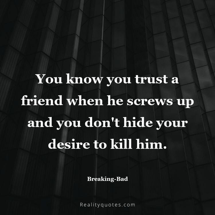 32. You know you trust a friend when he screws up and you don't hide your desire to kill him.