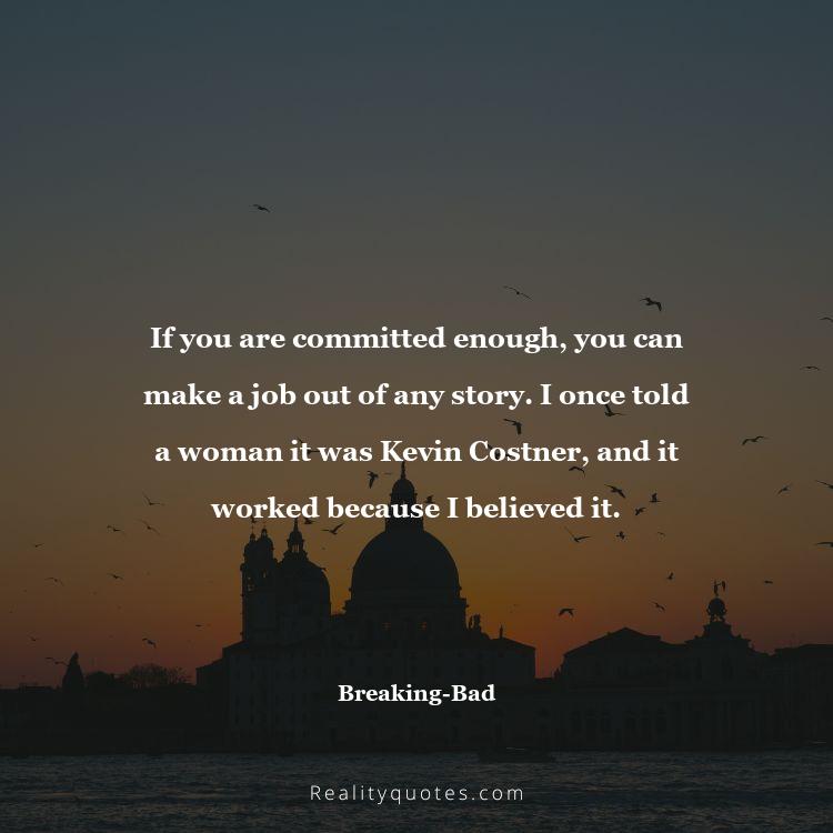 38. If you are committed enough, you can make a job out of any story. I once told a woman it was Kevin Costner, and it worked because I believed it.