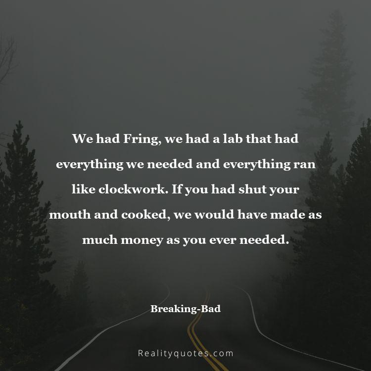 58. We had Fring, we had a lab that had everything we needed and everything ran like clockwork. If you had shut your mouth and cooked, we would have made as much money as you ever needed.