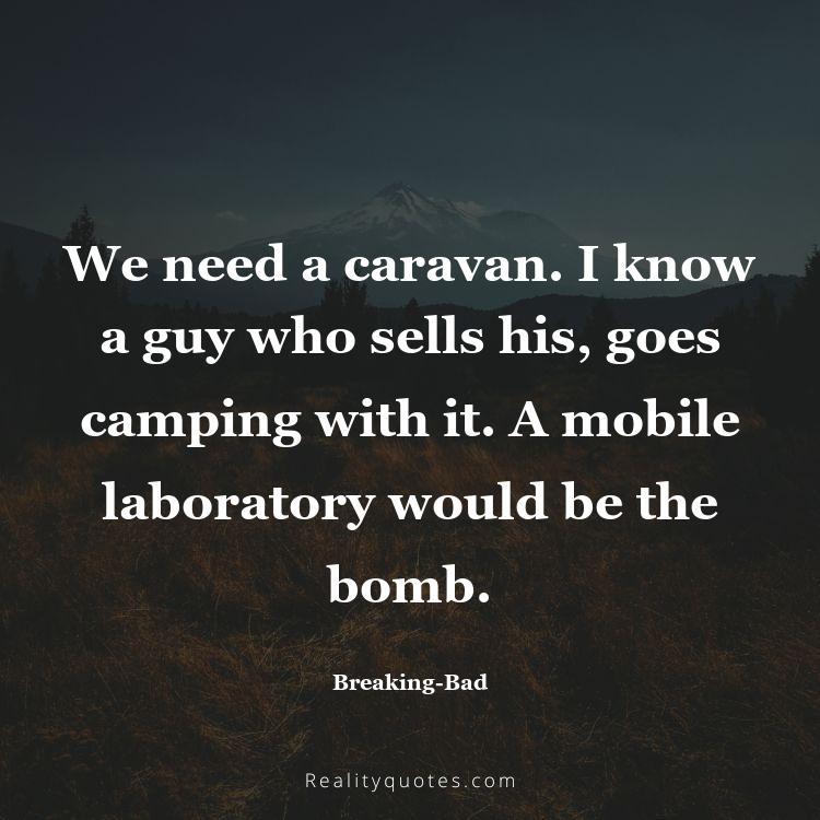 64. We need a caravan. I know a guy who sells his, goes camping with it. A mobile laboratory would be the bomb.