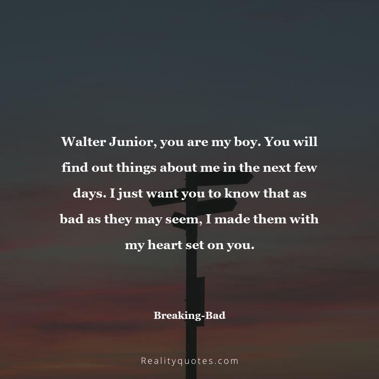 71. Walter Junior, you are my boy. You will find out things about me in the next few days. I just want you to know that as bad as they may seem, I made them with my heart set on you.