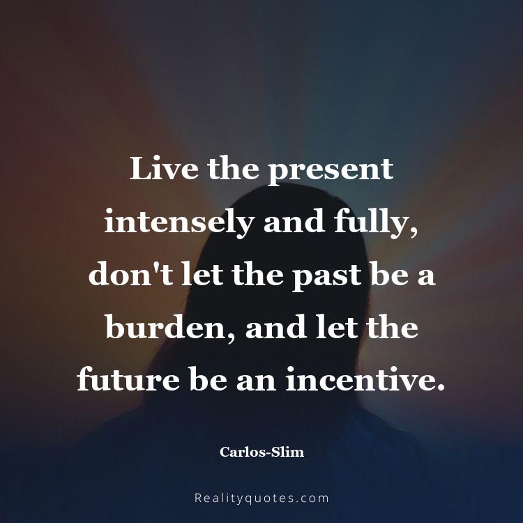 15. Live the present intensely and fully, don't let the past be a burden, and let the future be an incentive.