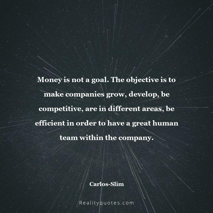 26. Money is not a goal. The objective is to make companies grow, develop, be competitive, are in different areas, be efficient in order to have a great human team within the company.
