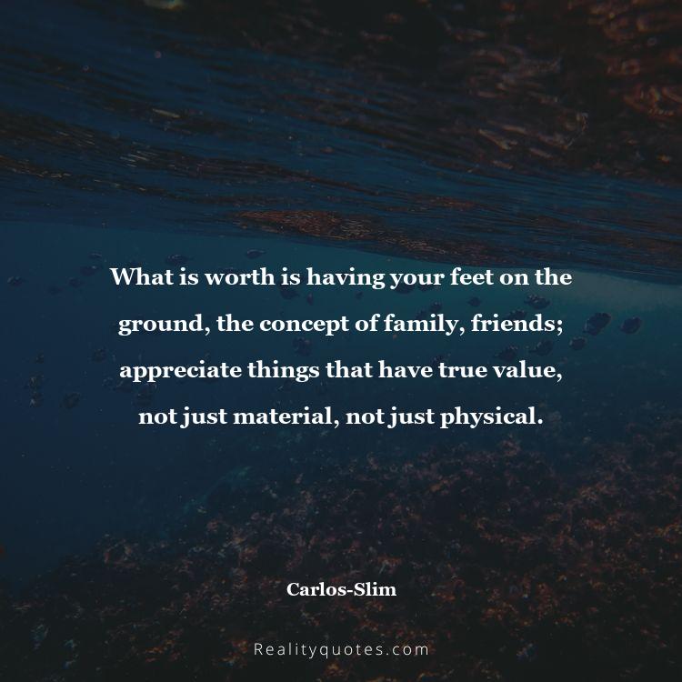 33. What is worth is having your feet on the ground, the concept of family, friends; appreciate things that have true value, not just material, not just physical.