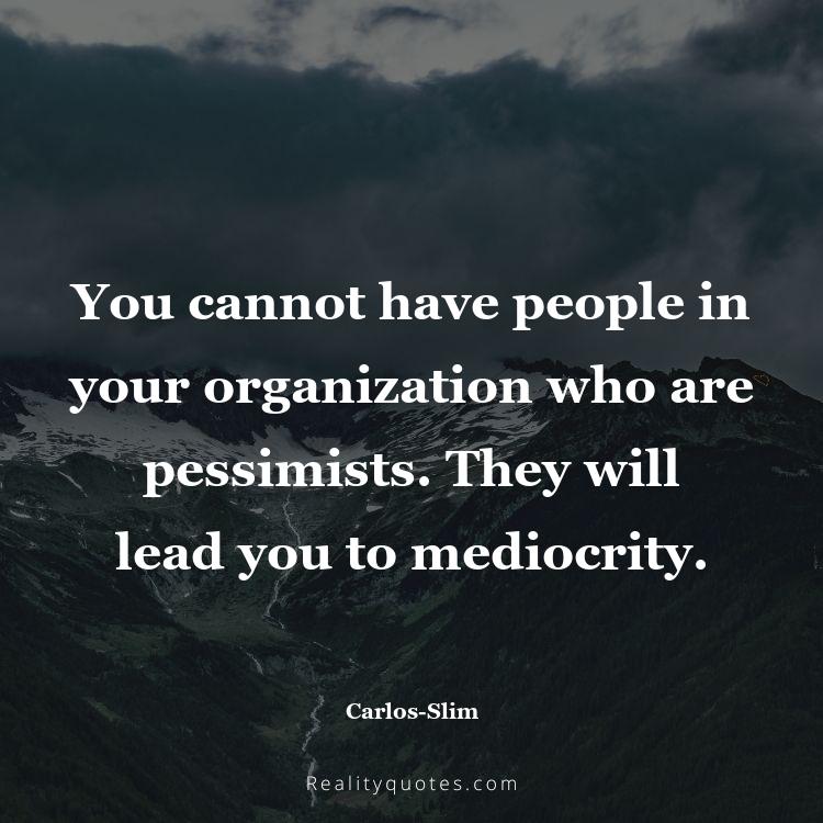 47. You cannot have people in your organization who are pessimists. They will lead you to mediocrity.