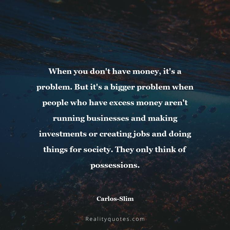 50. When you don't have money, it's a problem. But it's a bigger problem when people who have excess money aren't running businesses and making investments or creating jobs and doing things for society. They only think of possessions.