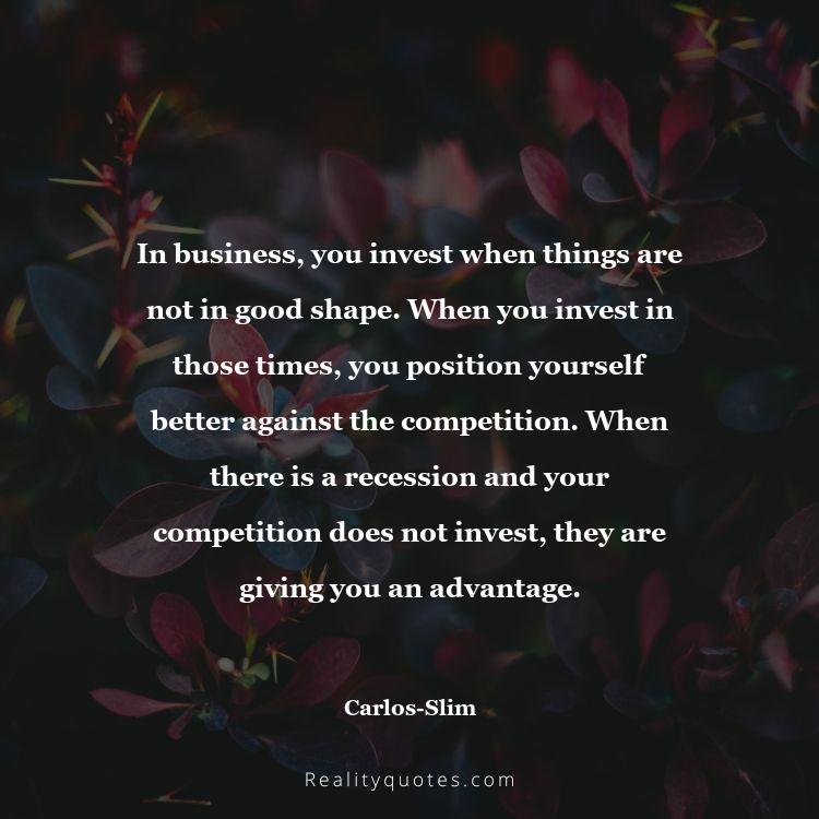 53. In business, you invest when things are not in good shape. When you invest in those times, you position yourself better against the competition. When there is a recession and your competition does not invest, they are giving you an advantage.