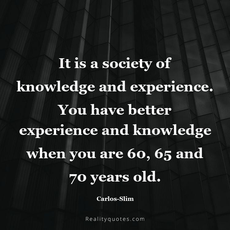 65. It is a society of knowledge and experience. You have better experience and knowledge when you are 60, 65 and 70 years old.