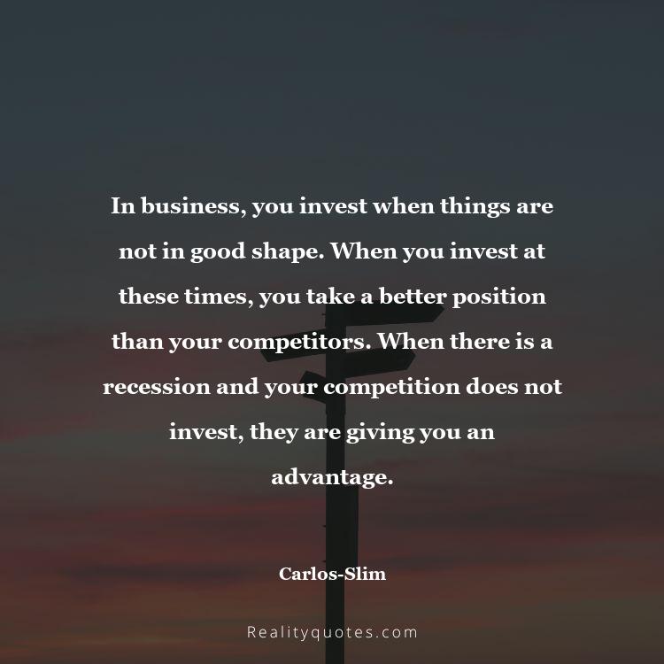 66. In business, you invest when things are not in good shape. When you invest at these times, you take a better position than your competitors. When there is a recession and your competition does not invest, they are giving you an advantage.