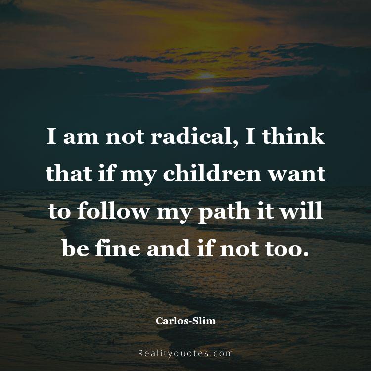 78. I am not radical, I think that if my children want to follow my path it will be fine and if not too.
