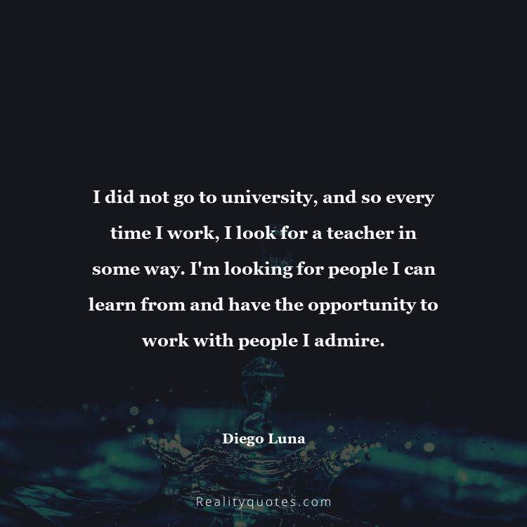 1. I did not go to university, and so every time I work, I look for a teacher in some way. I'm looking for people I can learn from and have the opportunity to work with people I admire.
