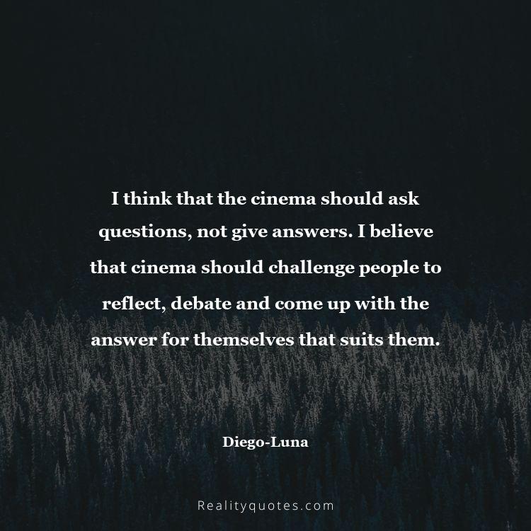 11. I think that the cinema should ask questions, not give answers. I believe that cinema should challenge people to reflect, debate and come up with the answer for themselves that suits them.