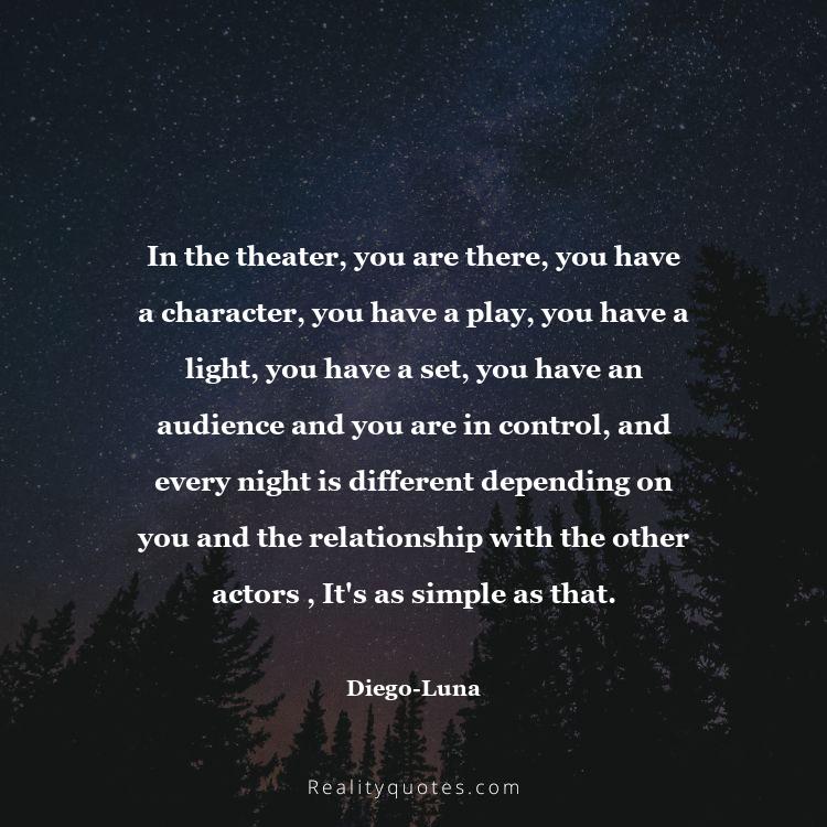 12. In the theater, you are there, you have a character, you have a play, you have a light, you have a set, you have an audience and you are in control, and every night is different depending on you and the relationship with the other actors , It's as simple as that.