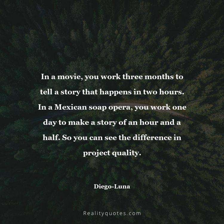 24. In a movie, you work three months to tell a story that happens in two hours. In a Mexican soap opera, you work one day to make a story of an hour and a half. So you can see the difference in project quality.