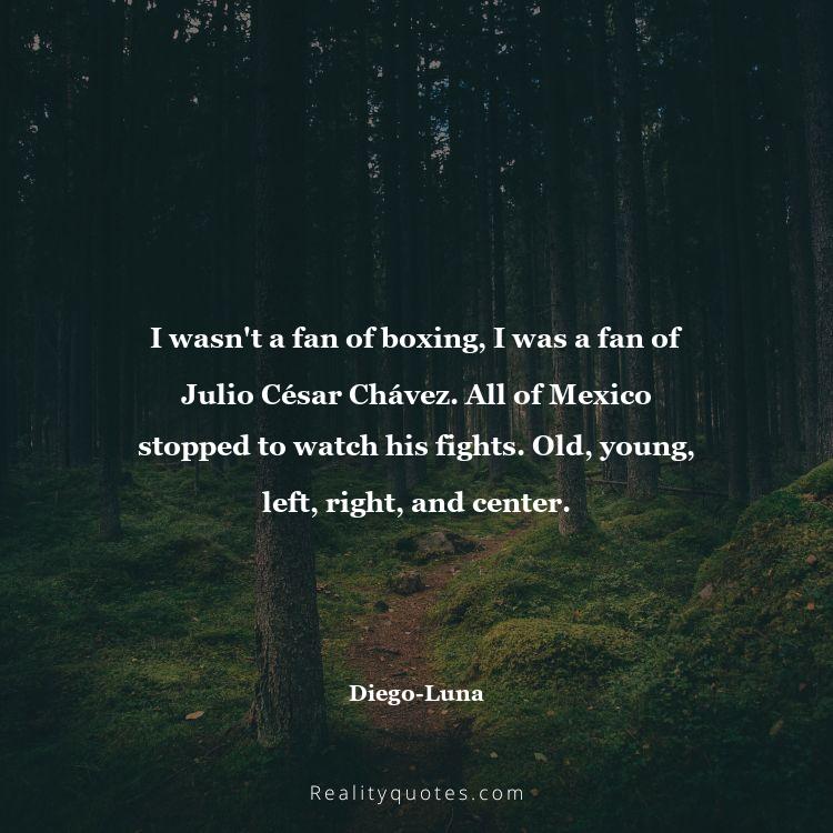 26. I wasn't a fan of boxing, I was a fan of Julio César Chávez. All of Mexico stopped to watch his fights. Old, young, left, right, and center.