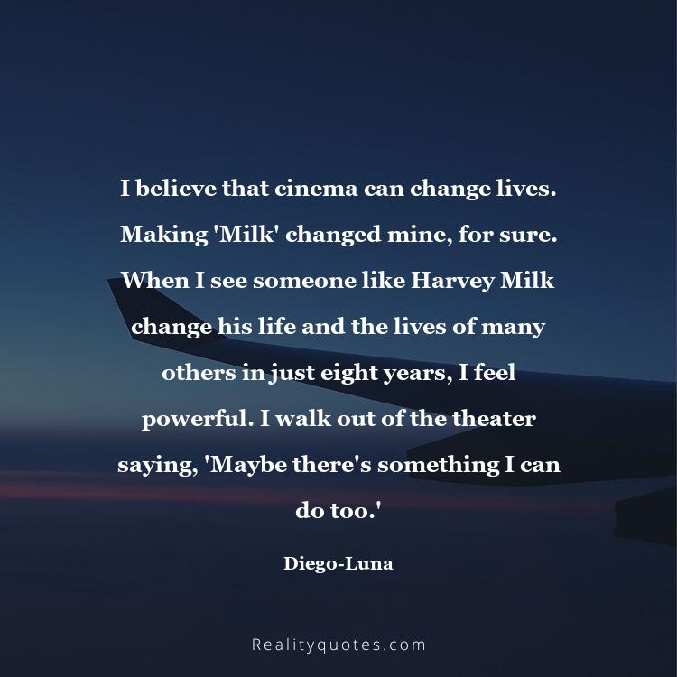 27. I believe that cinema can change lives. Making 'Milk' changed mine, for sure. When I see someone like Harvey Milk change his life and the lives of many others in just eight years, I feel powerful. I walk out of the theater saying, 'Maybe there's something I can do too.'