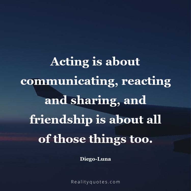 69. Acting is about communicating, reacting and sharing, and friendship is about all of those things too.
