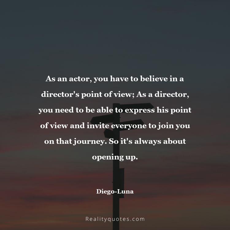 76. As an actor, you have to believe in a director's point of view; As a director, you need to be able to express his point of view and invite everyone to join you on that journey. So it's always about opening up.