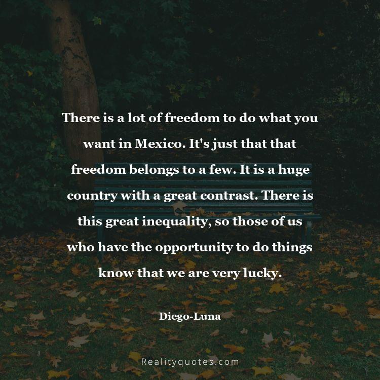 77. There is a lot of freedom to do what you want in Mexico. It's just that that freedom belongs to a few. It is a huge country with a great contrast. There is this great inequality, so those of us who have the opportunity to do things know that we are very lucky.