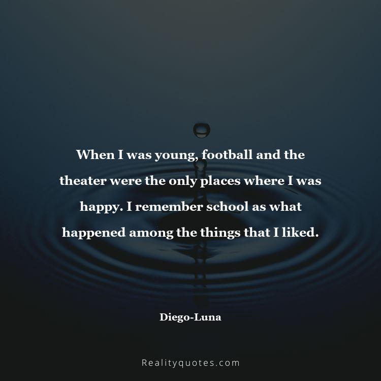 78. When I was young, football and the theater were the only places where I was happy. I remember school as what happened among the things that I liked.