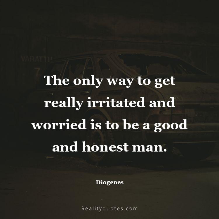 64. The only way to get really irritated and worried is to be a good and honest man.