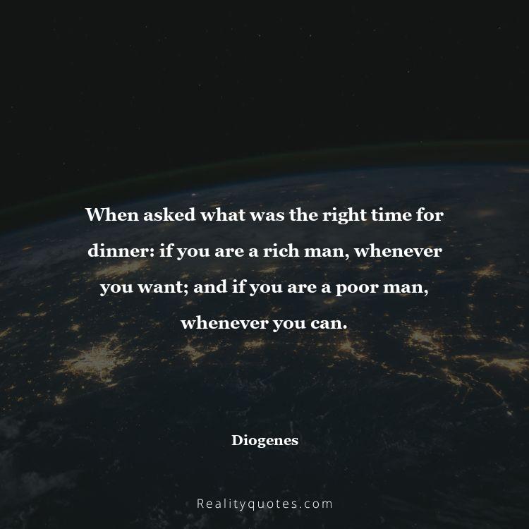 72. When asked what was the right time for dinner: if you are a rich man, whenever you want; and if you are a poor man, whenever you can.