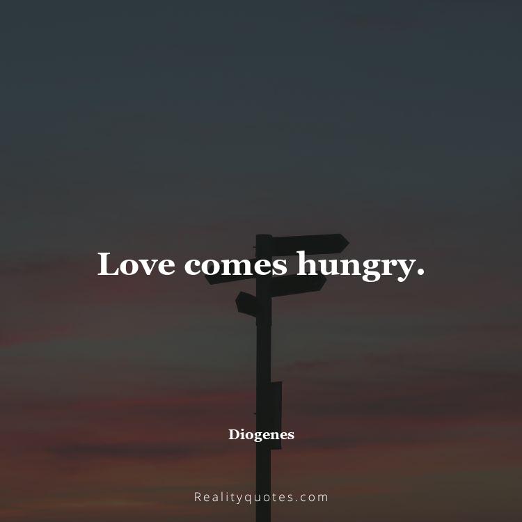 75. Love comes hungry.
