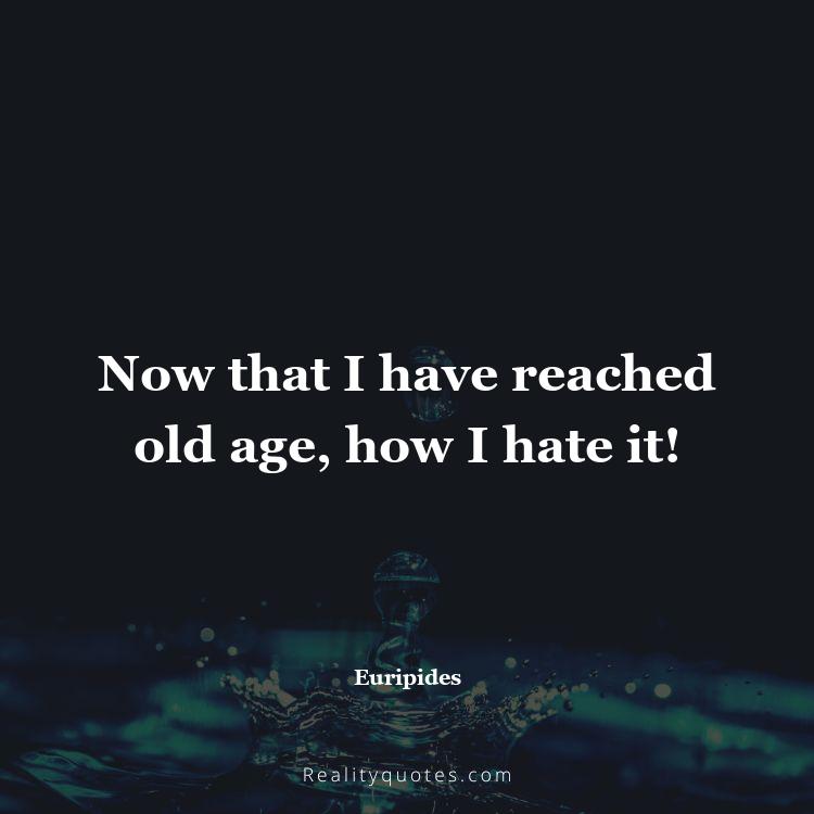 79. Now that I have reached old age, how I hate it!