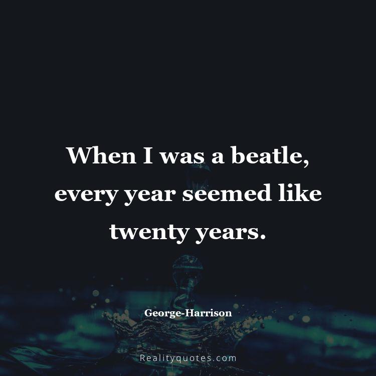 11. When I was a beatle, every year seemed like twenty years.