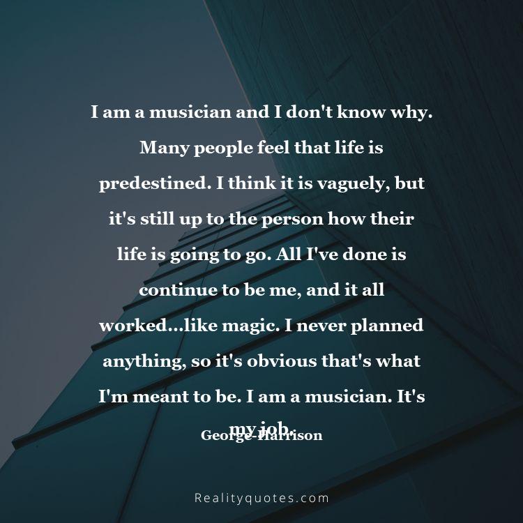 12. I am a musician and I don't know why. Many people feel that life is predestined. I think it is vaguely, but it's still up to the person how their life is going to go. All I've done is continue to be me, and it all worked…like magic. I never planned anything, so it's obvious that's what I'm meant to be. I am a musician. It's my job.