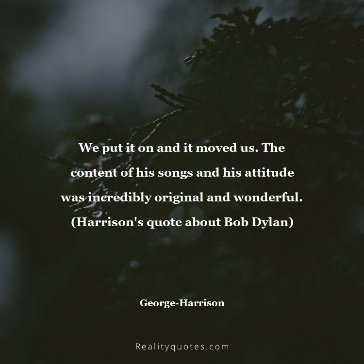 20. We put it on and it moved us. The content of his songs and his attitude was incredibly original and wonderful. (Harrison's quote about Bob Dylan)