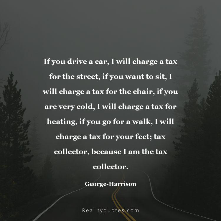 23. If you drive a car, I will charge a tax for the street, if you want to sit, I will charge a tax for the chair, if you are very cold, I will charge a tax for heating, if you go for a walk, I will charge a tax for your feet; tax collector, because I am the tax collector.
