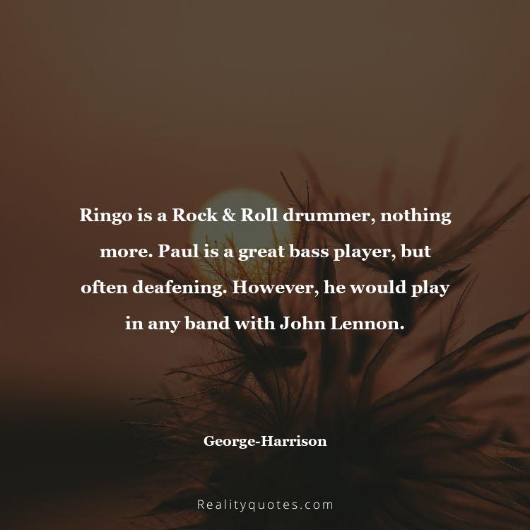 28. Ringo is a Rock & Roll drummer, nothing more. Paul is a great bass player, but often deafening. However, he would play in any band with John Lennon.