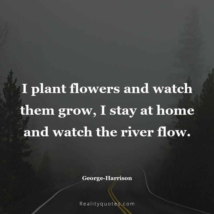 34. I plant flowers and watch them grow, I stay at home and watch the river flow.