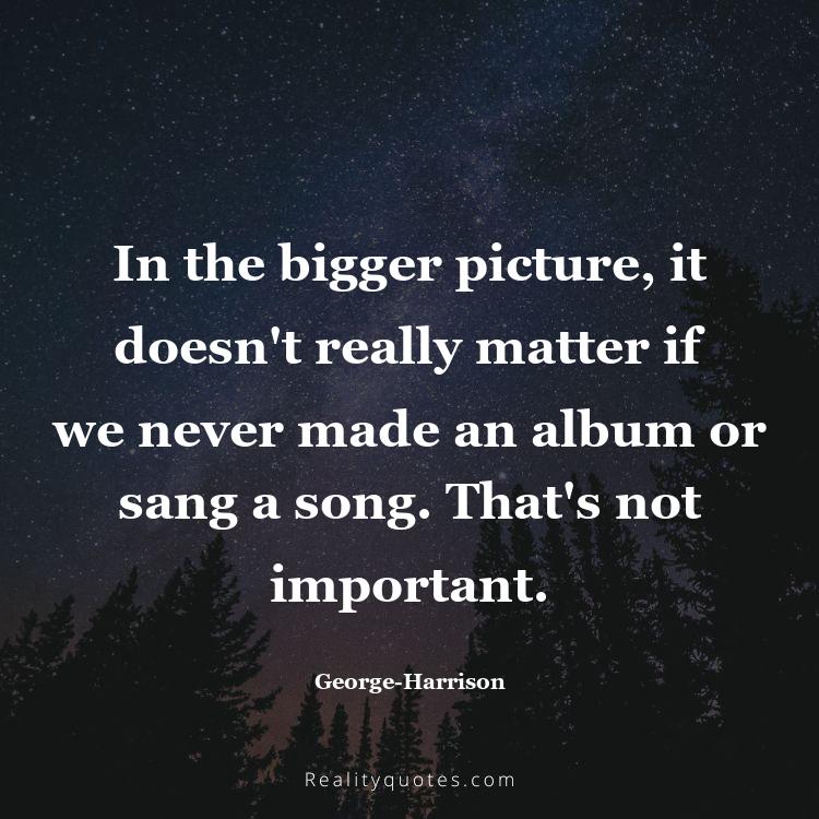 42. In the bigger picture, it doesn't really matter if we never made an album or sang a song. That's not important.