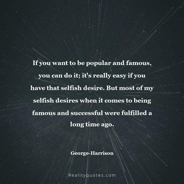 43. If you want to be popular and famous, you can do it; it's really easy if you have that selfish desire. But most of my selfish desires when it comes to being famous and successful were fulfilled a long time ago.