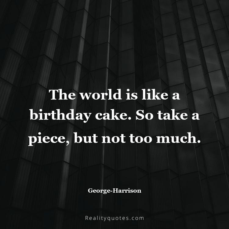 45. The world is like a birthday cake. So take a piece, but not too much.
