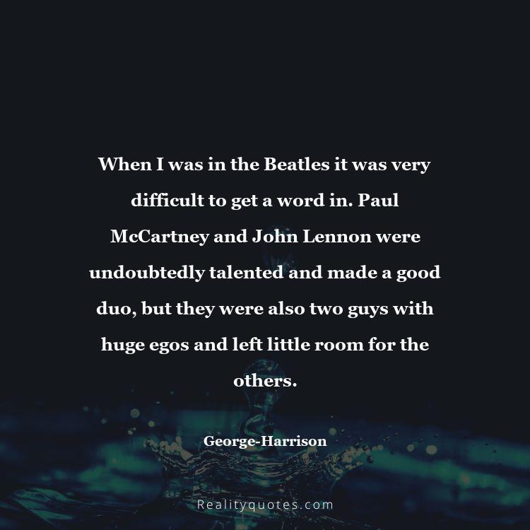 69. When I was in the Beatles it was very difficult to get a word in. Paul McCartney and John Lennon were undoubtedly talented and made a good duo, but they were also two guys with huge egos and left little room for the others.