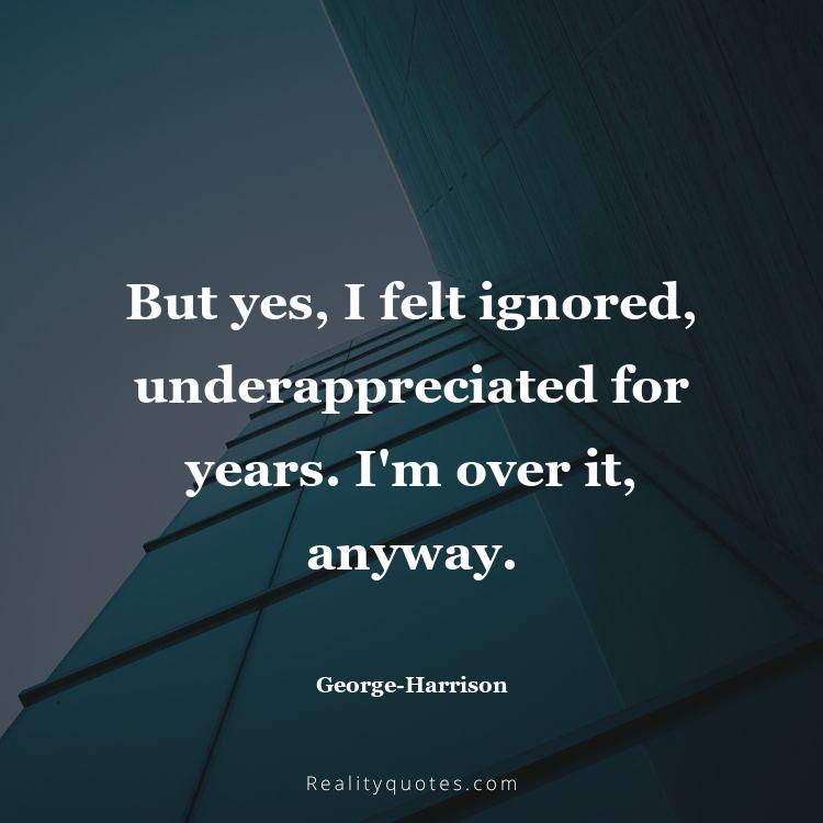 71. But yes, I felt ignored, underappreciated for years. I'm over it, anyway.