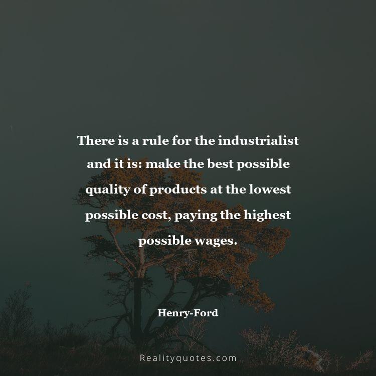 30. There is a rule for the industrialist and it is: make the best possible quality of products at the lowest possible cost, paying the highest possible wages.