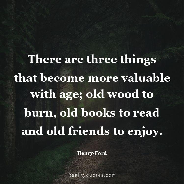 55. There are three things that become more valuable with age; old wood to burn, old books to read and old friends to enjoy.