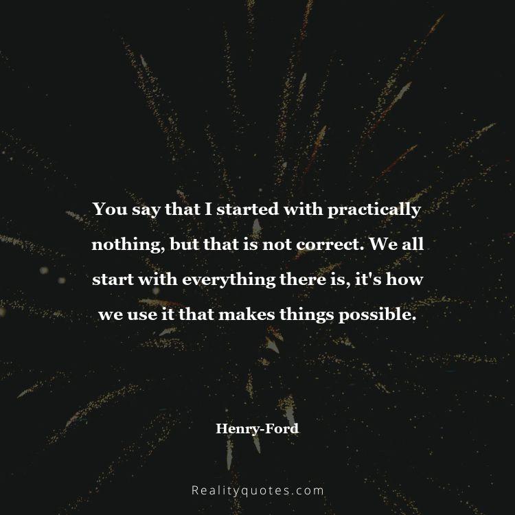 56. You say that I started with practically nothing, but that is not correct. We all start with everything there is, it's how we use it that makes things possible.