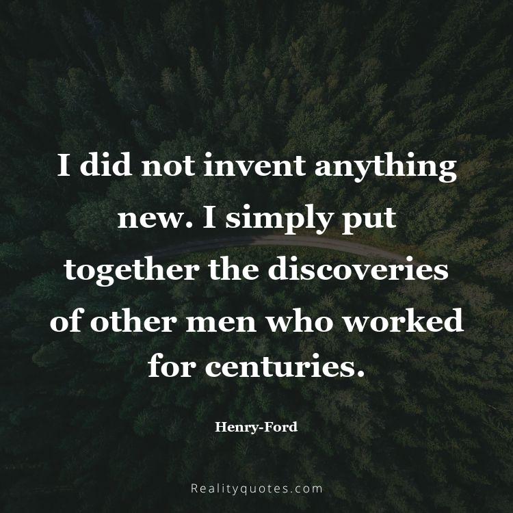 59. I did not invent anything new. I simply put together the discoveries of other men who worked for centuries.