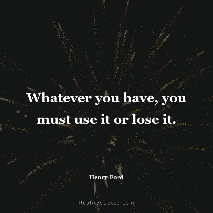 73. Whatever you have, you must use it or lose it.
