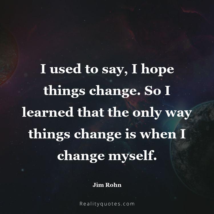 1. I used to say, I hope things change. So I learned that the only way things change is when I change myself.