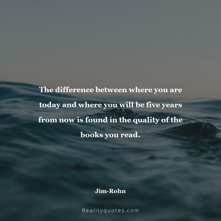 19. The difference between where you are today and where you will be five years from now is found in the quality of the books you read.